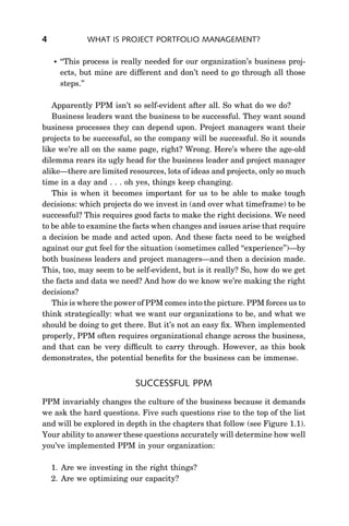 4              WHAT IS PROJECT PORTFOLIO MANAGEMENT?

       ‘‘This process is really needed for our organization’s business proj-
        ects, but mine are different and don’t need to go through all those
        steps.’’

   Apparently PPM isn’t so self-evident after all. So what do we do?
   Business leaders want the business to be successful. They want sound
business processes they can depend upon. Project managers want their
projects to be successful, so the company will be successful. So it sounds
like we’re all on the same page, right? Wrong. Here’s where the age-old
dilemma rears its ugly head for the business leader and project manager
alike—there are limited resources, lots of ideas and projects, only so much
time in a day and . . . oh yes, things keep changing.
   This is when it becomes important for us to be able to make tough
decisions: which projects do we invest in (and over what timeframe) to be
successful? This requires good facts to make the right decisions. We need
to be able to examine the facts when changes and issues arise that require
a decision be made and acted upon. And these facts need to be weighed
against our gut feel for the situation (sometimes called ‘‘experience’’)—by
both business leaders and project managers—and then a decision made.
This, too, may seem to be self-evident, but is it really? So, how do we get
the facts and data we need? And how do we know we’re making the right
decisions?
   This is where the power of PPM comes into the picture. PPM forces us to
think strategically: what we want our organizations to be, and what we
should be doing to get there. But it’s not an easy ﬁx. When implemented
properly, PPM often requires organizational change across the business,
and that can be very difﬁcult to carry through. However, as this book
demonstrates, the potential beneﬁts for the business can be immense.


                             SUCCESSFUL PPM
PPM invariably changes the culture of the business because it demands
we ask the hard questions. Five such questions rise to the top of the list
and will be explored in depth in the chapters that follow (see Figure 1.1).
Your ability to answer these questions accurately will determine how well
you’ve implemented PPM in your organization:

    1. Are we investing in the right things?
    2. Are we optimizing our capacity?
 