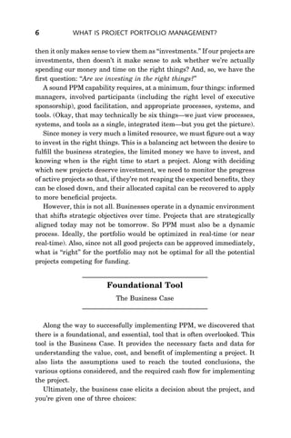6            WHAT IS PROJECT PORTFOLIO MANAGEMENT?

then it only makes sense to view them as ‘‘investments.’’ If our projects are
investments, then doesn’t it make sense to ask whether we’re actually
spending our money and time on the right things? And, so, we have the
ﬁrst question: ‘‘Are we investing in the right things?’’
   A sound PPM capability requires, at a minimum, four things: informed
managers, involved participants (including the right level of executive
sponsorship), good facilitation, and appropriate processes, systems, and
tools. (Okay, that may technically be six things—we just view processes,
systems, and tools as a single, integrated item—but you get the picture).
   Since money is very much a limited resource, we must ﬁgure out a way
to invest in the right things. This is a balancing act between the desire to
fulﬁll the business strategies, the limited money we have to invest, and
knowing when is the right time to start a project. Along with deciding
which new projects deserve investment, we need to monitor the progress
of active projects so that, if they’re not reaping the expected beneﬁts, they
can be closed down, and their allocated capital can be recovered to apply
to more beneﬁcial projects.
   However, this is not all. Businesses operate in a dynamic environment
that shifts strategic objectives over time. Projects that are strategically
aligned today may not be tomorrow. So PPM must also be a dynamic
process. Ideally, the portfolio would be optimized in real-time (or near
real-time). Also, since not all good projects can be approved immediately,
what is ‘‘right’’ for the portfolio may not be optimal for all the potential
projects competing for funding.


                         Foundational Tool
                            The Business Case



   Along the way to successfully implementing PPM, we discovered that
there is a foundational, and essential, tool that is often overlooked. This
tool is the Business Case. It provides the necessary facts and data for
understanding the value, cost, and beneﬁt of implementing a project. It
also lists the assumptions used to reach the touted conclusions, the
various options considered, and the required cash ﬂow for implementing
the project.
   Ultimately, the business case elicits a decision about the project, and
you’re given one of three choices:
 