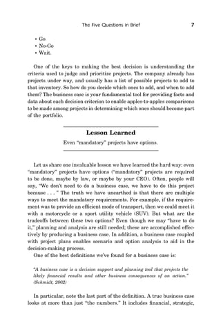 The Five Questions in Brief                            7

      Go
      No-Go
      Wait.

   One of the keys to making the best decision is understanding the
criteria used to judge and prioritize projects. The company already has
projects under way, and usually has a list of possible projects to add to
that inventory. So how do you decide which ones to add, and when to add
them? The business case is your fundamental tool for providing facts and
data about each decision criterion to enable apples-to-apples comparisons
to be made among projects in determining which ones should become part
of the portfolio.


                           Lesson Learned
                Even ‘‘mandatory’’ projects have options.



    Let us share one invaluable lesson we have learned the hard way: even
‘‘mandatory’’ projects have options (‘‘mandatory’’ projects are required
to be done, maybe by law, or maybe by your CEO). Often, people will
say, ‘‘We don’t need to do a business case, we have to do this project
because . . . ’’ The truth we have unearthed is that there are multiple
ways to meet the mandatory requirements. For example, if the require-
ment was to provide an efﬁcient mode of transport, then we could meet it
with a motorcycle or a sport utility vehicle (SUV). But what are the
tradeoffs between these two options? Even though we may ‘‘have to do
it,’’ planning and analysis are still needed; these are accomplished effec-
tively by producing a business case. In addition, a business case coupled
with project plans enables scenario and option analysis to aid in the
decision-making process.
    One of the best deﬁnitions we’ve found for a business case is:

  ‘‘A business case is a decision support and planning tool that projects the
  likely ﬁnancial results and other business consequences of an action.’’
  (Schmidt, 2002)


   In particular, note the last part of the deﬁnition. A true business case
looks at more than just ‘‘the numbers.’’ It includes ﬁnancial, strategic,
 