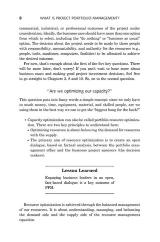 8              WHAT IS PROJECT PORTFOLIO MANAGEMENT?

commercial, industrial, or professional outcomes of the project under
consideration. Ideally, the business case should have more than one option
from which to select, including the ‘‘do nothing’’ or ‘‘business as usual’’
option. The decision about the project needs to be made by those people
with responsibility, accountability, and authority for the resources (e.g.,
people, tools, machines, computers, facilities) to be allocated to achieve
the desired outcome.
   For now, that’s enough about the ﬁrst of the ﬁve key questions. There
will be more later, don’t worry! If you can’t wait to hear more about
business cases and making good project investment decisions, feel free
to go straight to Chapters 3, 8 and 10. So, on to the second question.


                   ‘‘Are we optimizing our capacity?’’
This question puts into fancy words a simple concept: since we only have
so much money, time, equipment, material, and skilled people, are we
using them in the best way we can to get the ‘‘biggest bang for the buck?’’

       Capacity optimization can also be called portfolio resource optimiza-
        tion. There are two key principles to understand here:
         Optimizing resources is about balancing the demand for resources
          with the supply.
         The primary aim of resource optimization is to create an open
          dialogue, based on factual analysis, between the portfolio man-
          agement ofﬁce and the business project sponsors (the decision
          makers).



                            Lesson Learned
                  Engaging business leaders in an open,
                  fact-based dialogue is a key outcome of
                  PPM.



   Resource optimization is achieved through the balanced management
of our resources. It is about understanding, managing, and balancing
the demand side and the supply side of the resource management
equation.
 