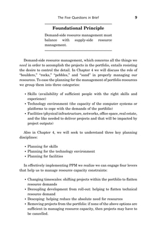 The Five Questions in Brief                        9

                       Foundational Principle
                  Demand-side resource management must
                  balance with supply-side resource
                  management.



   Demand-side resource management, which concerns all the things we
need in order to accomplish the projects in the portfolio, entails resisting
the desire to control the detail. In Chapter 4 we will discuss the role of
‘‘boulders,’’ ‘‘rocks,’’ ‘‘pebbles,’’ and ‘‘sand’’ in properly managing our
resources. To ease the planning for the management of portfolio resources
we group them into three categories:

      Skills (availability of sufﬁcient people with the right skills and
       experience)
      Technology environment (the capacity of the computer systems or
       platforms to cope with the demands of the portfolio)
      Facilities (physical infrastructure, networks, ofﬁce space, real estate,
       and the like needed to deliver projects and that will be impacted by
       project outputs)

   Also in Chapter 4, we will seek to understand three key planning
disciplines:

      Planning for skills
      Planning for the technology environment
      Planning for facilities

  In effectively implementing PPM we realize we can engage four levers
that help us to manage resource capacity constraints:

      Changing timescales: shifting projects within the portfolio to ﬂatten
       resource demands
      Decoupling development from roll-out: helping to ﬂatten technical
       resource demand
      Descoping: helping reduce the absolute need for resources
      Removing projects from the portfolio: if none of the above options are
       sufﬁcient in managing resource capacity, then projects may have to
       be cancelled.
 
