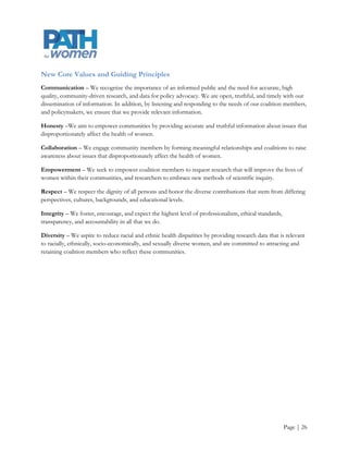 Appendix E
Mission
Policy Advisory Toward Health (PATH) for women’s mission is to provide accurate, high-quality community
driven research, data, and analysis to inform women‟s health policy and to serve as an independent source of
data, analysis, and coalition capacity building for the public, advocates, and policymakers.

Our research and coalition capacity building efforts help others understand how Oregon, other states, and the
nation as a whole are progressing in women's health, help others to develop policies to advocate for women‟s
health, and ensures that PATH for women is responsive to the community‟s health, research, and information
needs. With the nation lagging far behind critical benchmarks (standards) in health, the need for effective
policies and programs is increasing; we are dedicated to bridging the information gap between the academic
researcher, policymaker, service provider, and community member, and empowering communities to request
research and develop programs that improve women‟s lives.

Vision
PATH for women is a strategic partnership OHSU‟s Center for Women‟s Health (CWH) and the Women,
Gender, and Sexuality Studies Department at Portland State University. PATH for women seeks to become the
premier evidence-based women's health policy resource in Oregon and nationally by drawing from the most
recent publication of CWH‟s Making the Grade on Women’s Health: A National and State-by-State
Report Card and enabling the development of national and regional health policies, especially those targeted
to improve performance in meeting national goals for women's health.

To fulfill its vision PATH for women will:

     Fully address the ongoing need for current, relevant, evidence-based health information by fostering
      problem-based scientific research at the undergraduate and graduate levels that is directly informed
      by the needs of the community, and is guided by an interdisciplinary approach that includes feminist
      models of scientific inquiry.

     Translate and disseminate this evidenced-based research to direct service organizations, as well as
      state and national legislators, contributing to their policy advocacy efforts.

     Become a critical link between Oregon‟s coordinated health coalitions, as well as among coalition
      members comprised of the community at large; students; health policy advocates; health
      professionals; local, regional, and national direct service organizations; legislators; and researchers.




                                                                                                       Page | 26
 