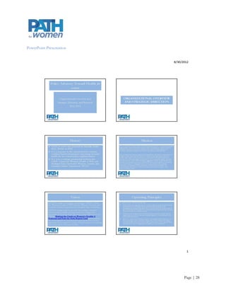 Appendix F
Brand Statement and Other Messaging Examples
Brand Statement

PATH for women leads the way in the translation of research and the tracking of policy that addresses the
major health disparities facing the women of Oregon and beyond using evidence provided by the 2010
Making the Grade on Women‟s Health: A National and State-by-State Report Card (OHSU-Center for
Women‟s Health), http://hrc.nwlc.org.

PATH for women delivers clear, nonpartisan analysis on women‟s health; interpreting materials and studies to
community organizations, policymakers, the media, and the public; and provides timely technical assistance
on key issues.

PATH for women’s direction stems from the combined passionate research and projects of the Oregon Health
& Science University‟s Center for Women‟s Health and Portland State University‟s Women, Gender and
Sexuality Studies Department.

                                               Intentionally Blank




                                                                                                     Page | 28
 