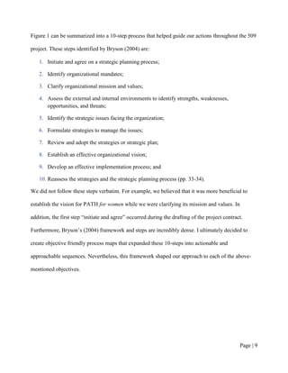 Figure 1 can be summarized into a 10-step process that helped guide our actions throughout the 509

project. These steps identified by Bryson (2004) are:

   1. Initiate and agree on a strategic planning process;

   2. Identify organizational mandates;

   3. Clarify organizational mission and values;

   4. Assess the external and internal environments to identify strengths, weaknesses,
      opportunities, and threats;

   5. Identify the strategic issues facing the organization;

   6. Formulate strategies to manage the issues;

   7. Review and adopt the strategies or strategic plan;

   8. Establish an effective organizational vision;

   9. Develop an effective implementation process; and

   10. Reassess the strategies and the strategic planning process (pp. 33-34).

We did not follow these steps verbatim. For example, we believed that it was more beneficial to

establish the vision for PATH for women while we were clarifying its mission and values. In

addition, the first step “initiate and agree” occurred during the drafting of the project contract.

Furthermore, Bryson’s (2004) framework and steps are incredibly dense. I ultimately decided to

create objective friendly process maps that expanded these 10-steps into actionable and

approachable sequences. Nevertheless, this framework shaped our approach to each of the above-

mentioned objectives.




                                                                                                 Page | 8
 