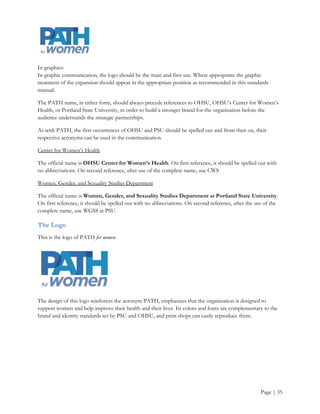 Appendix G
 (Brand standards and various templates by consulting team; Editorial Style Guidelines by Amanda Phillips)


Brand Standards Manual
Purpose
Standards manuals set the regulation and procedures for consistently and accurately communicating on behalf
of an organization.

A professionally developed and executed brand allows an organization to build recognition with it target
markets and preemptively establish credibility.

The standards manual should be shared and understood by all individuals of the organization, as well as with
external vendors, partners, and media.

Brand Statement
PATH for women leads the way in the translation of research and the tracking of policy that addresses the
major health disparities facing the women of Oregon and beyond using evidence provided by the 2010
Making the Grade on Women‟s Health: A National and State-by-State Report Card (OHSU-Center for
Women‟s Health), http://hrc.nwlc.org.

PATH for women delivers clear, nonpartisan analysis on women‟s health; interpreting materials and studies to
community organizations, policymakers, the media and the public; and provides timely technical assistance on
key issues.

PATH for women’s direction stems from the combined passionate research and projects of the Oregon Health
& Science University‟s Center for Women‟s Health and Portland State University‟s Women, Gender and
Sexuality Studies Department.

Appearance of the Organization’s Name
In written content:

The first appearance of PATH should be spelled out with the acronym appearing in parenthesis after this
occurrence. After the first occurrence, the acronym can be utilized in the copy.




                                                                                                     Page | 35
 