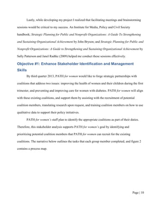 Lastly, while developing my project I realized that facilitating meetings and brainstorming

sessions would be critical to my success. An Institute for Media, Policy and Civil Society

handbook; Strategic Planning for Public and Nonprofit Organizations: A Guide To Strengthening

and Sustaining Organizational Achievement by John Bryson; and Strategic Planning for Public and

Nonprofit Organizations: A Guide to Strengthening and Sustaining Organizational Achievement by

Sally Patterson and Janel Radtke (2009) helped me conduct these sessions effectively.

Objective #1: Enhance Stakeholder Identification and Management
Skills
        By third quarter 2013, PATH for women would like to forge strategic partnerships with

coalitions that address two issues: improving the health of women and their children during the first

trimester, and preventing and improving care for women with diabetes. PATH for women will align

with these existing coalitions, and support them by assisting with the recruitment of potential

coalition members, translating research upon request, and training coalition members on how to use

qualitative data to support their policy initiatives.

        PATH for women’s staff plan to identify the appropriate coalitions as part of their duties.

Therefore, this stakeholder analysis supports PATH for women’s goal by identifying and

prioritizing potential coalition members that PATH for women can recruit for the existing

coalitions. The narrative below outlines the tasks that each group member completed, and figure 2

contains a process map.




                                                                                               Page | 9
 