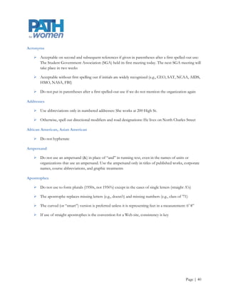 Twitter posts are still restricted to 140 characters except for those with expanded tweet capabilities. One way
to ensure that we have consistent messaging across all social media platforms is to shorten the original
Facebook post instead of creating entirely new messaging

     PATH for women’s research helps develop House Bill xxx, ensuring that Oregon mothers receive first
      trimester prenatal care. More info @ www.pdx.edu/ws/activism/PATHforwomen

Glossary5
Abbreviations

Refer to the Associated Press Stylebook for specific uses.

Academic degrees

     If possible, refer to academic degrees in a phrase rather than with an abbreviation: The lecture
      featured David L. King, who holds a bachelor‟s degree in English literature, a master‟s degree in
      psychology, and a doctorate in neurobiology

     Use apostrophes in bachelor‟s degree, master‟s degree, etc.

     Do not capitalize bachelor of science, master of arts, etc. Likewise, do not capitalize the field
      (bachelor of arts in philosophy) unless it is a proper noun (bachelor of arts in English)

     Use abbreviations only in cases where applying the above rule would make whatever the sentence
      cumbersome or confusing

     If possible, do not use courtesy titles (Dr. David L. Yow) to indicate academic degrees

Academic and Professional Titles

     Capitalize academic or professional titles in sentences only if they precede the person‟s name. When
      the names and titles stand alone, such as in a table, you can capitalize the titles: Associate Professor
      of English Wayne de Rosset also served as announcer

     Sherry Jones, professor of business education, is also chair of the Department of Business



5Adapted from Graphic Standards Manual and Editorial Style Guide. (2011). Glenville State College. Retrieved from
http://www.glenville.edu/docs/GSC%20Graphics%20Manual%20and%20Style%20Guide.pdf, and Graphic and editorial standards
and guidelines. (2012). North Carolina Agricultural and Technical State University. Retrieved from
http://www.ncat.edu/divisions/advancement/university-relations/pdfs-images/ncat-StyleGuide-7.pdf




                                                                                                           Page | 40
 