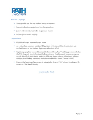 Acronyms

    Acceptable on second and subsequent references if given in parentheses after a first spelled-out use:
     The Student Government Association (SGA) held its first meeting today. The next SGA meeting will
     take place in two weeks

    Acceptable without first spelling out if initials are widely recognized (e.g., CEO, SAT, NCAA, AIDS,
     HMO, NASA, FBI)

    Do not put in parentheses after a first spelled-out use if we do not mention the organization again

Addresses

    Use abbreviations only in numbered addresses: She works at 200 High St.

    Otherwise, spell out directional modifiers and road designations: He lives on North Charles Street

African American, Asian American

    Do not hyphenate

Ampersand

    Do not use an ampersand (&) in place of “and” in running text, even in the names of units or
     organizations that use an ampersand. Use the ampersand only in titles of published works, corporate
     names, course abbreviations, and graphic treatments

Apostrophes

    Do not use to form plurals (1950s, not 1950‟s) except in the cases of single letters (straight A‟s)

    The apostrophe replaces missing letters (e.g., doesn‟t) and missing numbers (e.g., class of ‟71)

    The curved (or “smart”) version is preferred unless it is representing feet in a measurement: 6‟ 8”

    If use of straight apostrophes is the convention for a Web site, consistency is key




                                                                                                    Page | 41
 