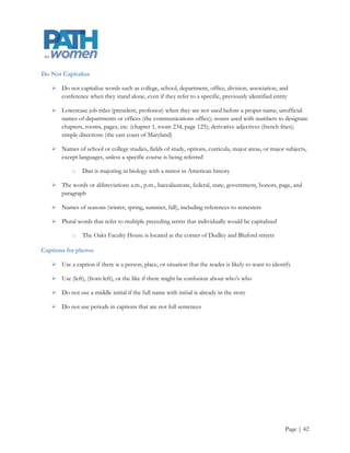 Bias-free Language

    Where possible, use first-year students instead of freshmen

    International students are preferred over foreign students

    Juniors and seniors is preferred over upperclass students

    See also gender-neutral language

Capitalization

    Capitalize all proper nouns and proper names

    As a rule, official names are capitalized (Department of Business, Office of Admissions) and
     unofficial names are not (business department, admissions office)

    Capitalize geographical areas and localities (the Eastern Shore, New York City), government bodies
     (the U.S. Congress), historical periods (the Depression, the Enlightenment), names referring to a
     specific deity (God, Allah), sacred books (the Bible, the Koran), religions (Christianity, Judaism),
     holidays (Memorial Day, Halloween) and registered trademarks (Xerox, General Electric)

    Except at the beginning of a sentence, do not capitalize the word “the” before a formal name: He
     attends the Ohio State University



                                         Intentionally Blank




                                                                                                 Page | 42
 
