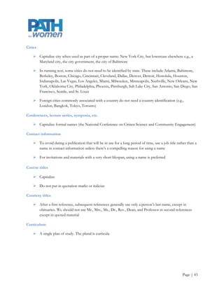 Do Not Capitalize

    Do not capitalize words such as college, school, department, office, division, association, and
     conference when they stand alone, even if they refer to a specific, previously identified entity

    Lowercase job titles (president, professor) when they are not used before a proper name; unofficial
     names of departments or offices (the communications office); nouns used with numbers to designate
     chapters, rooms, pages, etc. (chapter 1, room 234, page 125); derivative adjectives (french fries);
     simple directions (the east coast of Maryland)

    Names of school or college studies, fields of study, options, curricula, major areas, or major subjects,
     except languages, unless a specific course is being referred

           o    Dan is majoring in biology with a minor in American history

    The words or abbreviations a.m., p.m., baccalaureate, federal, state, government, honors, page, and
     paragraph

    Names of seasons (winter, spring, summer, fall), including references to semesters

    Plural words that refer to multiple preceding terms that individually would be capitalized

           o    The Oaks Faculty House is located at the corner of Dudley and Bluford streets

Captions for photos

    Use a caption if there is a person, place, or situation that the reader is likely to want to identify

    Use (left), (from left), or the like if there might be confusion about who‟s who

    Do not use a middle initial if the full name with initial is already in the story

    Do not use periods in captions that are not full sentences




                                                                                                       Page | 43
 