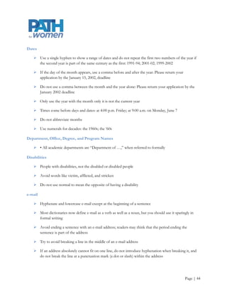 Cities

     Capitalize city when used as part of a proper name: New York City, but lowercase elsewhere e.g., a
      Maryland city, the city government, the city of Baltimore

     In running text, some cities do not need to be identified by state. These include Atlanta, Baltimore,
      Berkeley, Boston, Chicago, Cincinnati, Cleveland, Dallas, Denver, Detroit, Honolulu, Houston,
      Indianapolis, Las Vegas, Los Angeles, Miami, Milwaukee, Minneapolis, Nashville, New Orleans, New
      York, Oklahoma City, Philadelphia, Phoenix, Pittsburgh, Salt Lake City, San Antonio, San Diego, San
      Francisco, Seattle, and St. Louis

     Foreign cities commonly associated with a country do not need a country identification (e.g.,
      London, Bangkok, Tokyo, Toronto)

Conferences, lecture series, symposia, etc.

     Capitalize formal names (the National Conference on Citizen Science and Community Engagement)

Contact information

     To avoid dating a publication that will be in use for a long period of time, use a job title rather than a
      name in contact information unless there‟s a compelling reason for using a name

     For invitations and materials with a very short lifespan, using a name is preferred

Course titles

     Capitalize

     Do not put in quotation marks or italicize

Courtesy titles

     After a first reference, subsequent references generally use only a person‟s last name, except in
      obituaries. We should not use Mr., Mrs., Ms., Dr., Rev., Dean, and Professor in second references
      except in quoted material

Curriculum

     A single plan of study. The plural is curricula




                                                                                                      Page | 44
 