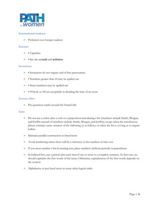 Faculty

     Use as a plural noun to refer collectively to the teachers within an educational institution or
      department: Many PSU and OHSU faculty will participate in the conference and each committee will
      consist of faculty, staff, and students

Fellowships and other awards

     The formal name is capitalized (Fulbright Fellowship), but informal references (Fulbright grant) are
      not

Foreign words

     In general, italicize unless it is an Americanized word or it is commonly used

Freshman, freshmen

     If possible, use first-year student instead

Fundraising

     One word; there is no hyphen

Headlines

     The formality of the publication and the design determines the use of downstyle or upper- and
      lowercase headlines, but once we choose a style, we should follow it consistently within a publication.
      In downstyle headlines, we capitalize the first word and proper nouns. In upper- and lowercase
      headlines, every word is capitalized except articles (a, an, the), coordinate conjunctions (and, or, for,
      nor), prepositions, and to in infinitives

Hispanic

     Latina or Latino is more politically correct, but Hispanic is acceptable. Defer to the subject‟s
      preference

Initials

     Use middle initials in formal publications unless a person prefers otherwise

     Be consistent from person to person in use of the middle initial

     Two initials should be separated by a space (J. P. Morgan)

     In scientific citations, it is acceptable to use only a single initial and a last name, but not in running
      text


                                                                                                         Page | 46
 