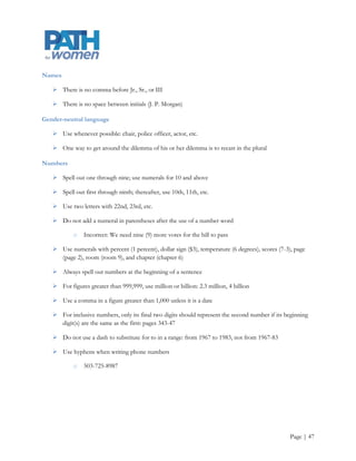 International students

     Preferred over foreign students

Internet

     • Capitalize

     • See also e-mail and websites

Invitations

     • Invitations do not require end-of-line punctuation

     • Numbers greater than 10 may be spelled out

     • Street numbers may be spelled out

     • O‟clock or :00 are acceptable in detailing the time of an event

Lecture titles

     Put quotation marks around the formal title

Lists

     Do not use a colon after a verb or a preposition introducing a list (members include Smith, Morgan,
      and Griffin instead of members include: Smith, Morgan, and Griffin) except when the introductory
      phrase contains some variation of the following or as follows, or when the list is so long as to require
      bullets

     Maintain parallel construction in listed items

     Avoid numbering unless there will be a reference to the numbers in later text

     If you must number a list in running text, place numbers (without periods) in parentheses

     In bulleted lists, use a period after each item if one or more is a complete sentence. In that case, we
      should capitalize the first words of the items. Otherwise, capitalization of the first words depends on
      the context

     Alphabetize or put listed items in some other logical order




                                                                                                    Page | 47
 