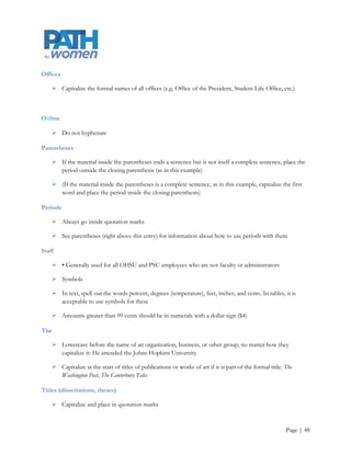 Names

    There is no comma before Jr., Sr., or III

    There is no space between initials (J. P. Morgan)

Gender-neutral language

    Use whenever possible: chair, police officer, actor, etc.

    One way to get around the dilemma of his or her dilemma is to recast in the plural

Numbers

    Spell out one through nine; use numerals for 10 and above

    Spell out first through ninth; thereafter, use 10th, 11th, etc.

    Use two letters with 22nd, 23rd, etc.

    Do not add a numeral in parentheses after the use of a number word

           o    Incorrect: We need nine (9) more votes for the bill to pass

    Use numerals with percent (1 percent), dollar sign ($3), temperature (6 degrees), scores (7-3), page
     (page 2), room (room 9), and chapter (chapter 6)

    Always spell out numbers at the beginning of a sentence

    For figures greater than 999,999, use million or billion: 2.3 million, 4 billion

    Use a comma in a figure greater than 1,000 unless it is a date

    For inclusive numbers, only its final two digits should represent the second number if its beginning
     digit(s) are the same as the first: pages 343-47

    Do not use a dash to substitute for to in a range: from 1967 to 1983, not from 1967-83

    Use hyphens when writing phone numbers

           o    503-725-8987




                                                                                                   Page | 48
 