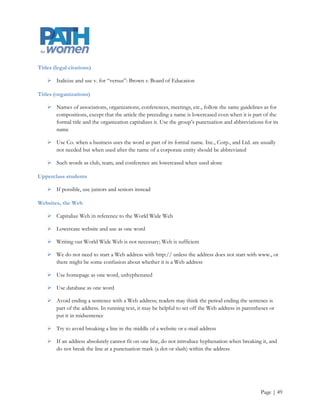 Offices

     Capitalize the formal names of all offices (e.g. Office of the President, Student Life Office, etc.)



Online

     Do not hyphenate

Parentheses

     If the material inside the parentheses ends a sentence but is not itself a complete sentence, place the
      period outside the closing parenthesis (as in this example)

     (If the material inside the parentheses is a complete sentence, as in this example, capitalize the first
      word and place the period inside the closing parenthesis)

Periods

     Always go inside quotation marks

     See parentheses (right above this entry) for information about how to use periods with them

Staff

     • Generally used for all OHSU and PSU employees who are not faculty or administrators

     Symbols

     In text, spell out the words percent, degrees (temperature), feet, inches, and cents. In tables, it is
      acceptable to use symbols for these

     Amounts greater than 99 cents should be in numerals with a dollar sign ($4)

The

     Lowercase before the name of an organization, business, or other group, no matter how they
      capitalize it: He attended the Johns Hopkins University

     Capitalize at the start of titles of publications or works of art if it is part of the formal title: The
      Washington Post, The Canterbury Tales

Titles (dissertations, theses)

     Capitalize and place in quotation marks



                                                                                                           Page | 49
 
