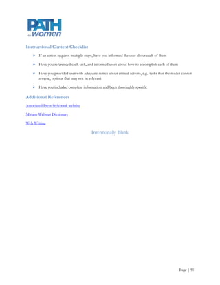 Checklists

      Here are three checklists that we should use when creating content for the web or for publication6

Style Checklist

      Are your sentences concise

      Do you address the user directly, using personal pronouns (you, us, we)

      Have you removed all unnecessary adjectives

      Have you used the active voice only

      Does the content give the reader options for action

      Have you used spell-checked and used consistent spelling, capitalization, and tense

      Have you ensured that the content is culturally appropriate when necessary

Editorial Checklist

      Have you organized the content so that the most important information comes first

      Have you broken content down into easily read sections

      Have you included specific data rather than generalizations

      Have you explained all technical terminology and jargon

      Does the content address specific user needs




6Adapted from Curtis, C. (n.d.). Voice and tone guidelines: editorial strategy. Retrieved July 30, 2012, from
http://www.cullencurtiss.com/images/Voice_and_Tone_Guidelines.pdf




                                                                                                                Page | 51
 
