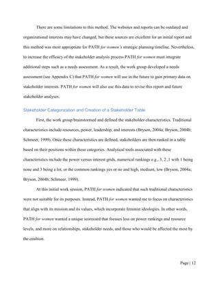There are some limitations to this method. The websites and reports can be outdated and

organizational interests may have changed, but these sources are excellent for an initial report and

this method was most appropriate for PATH for women’s strategic planning timeline. Nevertheless,

to increase the efficacy of the stakeholder analysis process PATH for women must integrate

additional steps such as a needs assessment. As a result, the work group developed a needs

assessment (see Appendix C) that PATH for women will use in the future to gain primary data on

stakeholder interests. PATH for women will also use this data to revise this report and future

stakeholder analyses.


Stakeholder Categorization and Creation of a Stakeholder Table

       First, the work group brainstormed and defined the stakeholder characteristics. Traditional

characteristics include resources, power, leadership, and interests (Bryson, 2004a; Bryson, 2004b;

Schmeer, 1999). Once these characteristics are defined, stakeholders are then ranked in a table

based on their positions within these categories. Analytical tools associated with these

characteristics include the power versus interest grids, numerical rankings e.g., 3, 2 ,1 with 1 being

none and 3 being a lot, or the common rankings yes or no and high, medium, low (Bryson, 2004a;

Bryson, 2004b; Schmeer, 1999).

       At this initial work session, PATH for women indicated that such traditional characteristics

were not suitable for its purposes. Instead, PATH for women wanted me to focus on characteristics

that align with its mission and its values, which incorporate feminist ideologies. In other words,

PATH for women wanted a unique scorecard that focuses less on power rankings and resource

levels, and more on relationships, stakeholder needs, and those who would be affected the most by

the coaltions that they support.




                                                                                              Page | 11
 