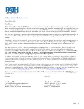 Appendix H
Outreach Tools
First Trimester Prenatal Care Coalition Invitation Letter

[Insert Date], 2013

Dear (Name):

Policy Advisory Toward Health (PATH) for women a research translation, data analysis, and community outreach organization invites
you to serve on a health coalition to raise awareness about a key women‟s health issue: improving the health of women after
pregnancy and their children. In pursuit of its mission PATH for women not only provides the [insert name] coalition with relevant
and accurate information to encourage and support their efforts to develop effective, evidenced-based policy initiatives, we also
identify potential collation members.

You have been identified as a potential coalition member for the [insert name] coalition organized by [insert organization] based on
your work on public health and community issues generally or women‟s health issues specifically around the issue of first trimester
prenatal care.

A coalition is only as effective, culturally competent, and relevant as the broad range of perspectives on health care and expertise in
health and community issues that its members represents. We believe that your background, interests, and passion will help the
[insert name] coalition develop policies, programs and interventions that can help prevent and improve care for women with
diabetes.

PATH for women is the result of a strategic partnership between OHSU Center for Women‟s Health (CWH) and Portland State
University‟s Women, Gender, and Sexuality Studies Program. PATH for women draws its evidenced based health related information
form CWH‟s Making the Grade on Women‟s Health: A National and State-by-State Report Card. As a coalition member, you
would have direct access to PATH for women’s expertise in translating research into effective programmatic policy, and
we would be pleased to support your organization’s advocacy efforts.

In addition, as a coalition, as opposed to individual actors, we have a greater chance of increasing (1) the number of community
referrals to maternal health programs; (2) the dissemination of and accuracy of educational material about the importance of early
prenatal care, the effects of high-risk pregnancy, and impact of maternal health on health outcomes among women after pregnancy
and upon their children; and (3) the number of collaborative direct service interventions among members.

If you would consider becoming a member of the [insert name] coalition, please let them know at [insert e-mail address]. Please be
sure to mention that you learned about the [insert name] coalition from PATH for women. You can learn more about [insert name]
coalition by visiting their website at [insert address] or calling their Program Coordinator at (xxx) xxx-xxxx. You can also learn more
about the Report Card at http://hrc.nwlc.org and about PATH for women at www.pdx.edu/ws/PATH for women

If you have questions or concerns, please contact Torrie Fields, PATH for women Co-Director of Outreach, at tkfields@pdx.edu or
(503) 922-3270.

Sincerely,                                                               Sincerely,



Jamie Ross, PhD                                                          Michelle Berlin, MD, MPH
Co-Director, Outreach PATH for women                                     Director, Research, PATH for women
Assistant Professor, PSU                                                 Associate Director, OHSU
Women, Gender, & Sexuality Studies Program                               Center for Women‟s Health



                                                                                                                              Page | 60
 