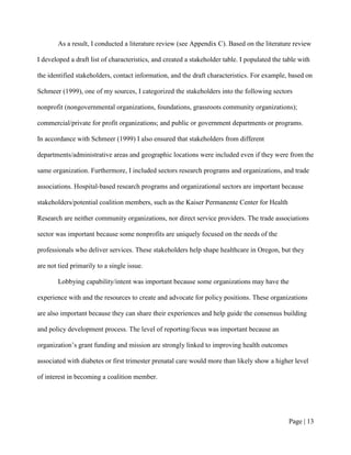 As a result, I conducted a literature review (see Appendix C). Based on the literature review

I developed a draft list of characteristics, and created a stakeholder table. I populated the table with

the identified stakeholders, contact information, and the draft characteristics. For example, based on

Schmeer (1999), one of my sources, I categorized the stakeholders into the following sectors

nonprofit (nongovernmental organizations, foundations, grassroots community organizations);

commercial/private for profit organizations; and public or government departments or programs.

In accordance with Schmeer (1999) I also ensured that stakeholders from different

departments/administrative areas and geographic locations were included even if they were from the

same organization. Furthermore, I included sectors research programs and organizations, and trade

associations. Hospital-based research programs and organizational sectors are important because

stakeholders/potential coalition members, such as the Kaiser Permanente Center for Health

Research are neither community organizations, nor direct service providers. The trade associations

sector was important because some nonprofits are uniquely focused on the needs of the

professionals who deliver services. These stakeholders help shape healthcare in Oregon, but they

are not tied primarily to a single issue.

        Lobbying capability/intent was important because some organizations may have the

experience with and the resources to create and advocate for policy positions. These organizations

are also important because they can share their experiences and help guide the consensus building

and policy development process. The level of reporting/focus was important because an

organization’s grant funding and mission are strongly linked to improving health outcomes

associated with diabetes or first trimester prenatal care would more than likely show a higher level

of interest in becoming a coalition member.




                                                                                               Page | 12
 