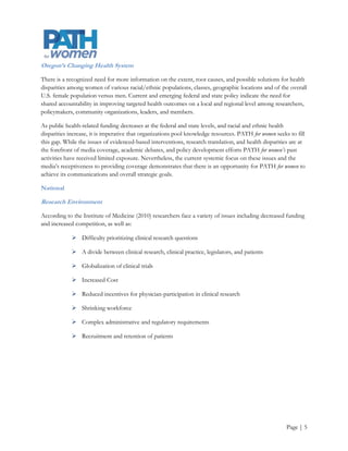 Academic Environment

PATH for women is a strategic partnership between two universities, PSU and OHSU. Similar to other higher
educational institutions, PSU and OHSU are facing their own unique sets of external challenges. OHSU is
known as a leading health education and research university whereas PSU is currently known as an urban
public university. Nevertheless, one of PSU’s 2011-2014 strategic goals is to increase its visibility as an
innovative research institution. Therefore, both research and public university challenges should provide
context for PATH for women’s strategic planning process.

According to Caldwell (2005) the major challenges that public universities face include

             Changing student demographics that require new business models

             Rapid changes in technology, and altered learning styles, modes, and sites make a complex
              environment

             Strategic partnerships and collaboration, not just competition are critical to success

             Reduced funding to students and institutions to finance education

             Outdated, unclear, or undefined missions and visions neither explain the value of the
              institutions nor assist with appropriately positioning the institutions

In contrast, according to the Research Universities Futures Consortium (2012) the challenges that research
universities face include

             Hypercompetition for scarce resources and the increased complexity of managing them

             Increased regulation diverts time and resources to compliance instead of research

             Research metrics are outdated. They are tied to the amount of grant dollars instead of the
              quality and outcomes of the research

             Not enough strategic planning and outcome evaluation to guide research decisions

             Failure to communicate the value of the research university model to the public and key
              stakeholders

             The level of complexity and the pressures associated with administration and leadership




                                                                                                       Page | 6
 