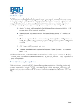 In addition, PATH for women currently collaborates closely with

             March of Dimes, Oregon Chapter

             Oregon Women’s Health and Wellness Alliance

             Strategies360 Advocacy Group

             Oregon Diabetes Program

Additional local, regional, and national potential collaborators who have conducted or may be interested in
women’s health policy and/or research include the following. (See Appendix C: Potential Collaborators/Strategic
Partners Organizational Descriptions for a full description of each organization using information sourced from
their websites).

Local
             African Women’s Coalition

             Acumentra Health

             Center for Evidenced-Based Policy at OHSU

             Center for Women, Politics & Policy at PSU

             Institute for Sustainable Solutions at PSU

             Oregon Center for Public Policy

             Oregon Health Care Quality Corporation (Q Corp)

             Oregon Health Policy and Research

Regional and National
             Black Women's Health Imperative formerly the National Black Women’s Health Project

             Center for Women’s Health Research

             Institute for Women’s Policy Research

             Jacob’s Institute of Women’s Health

             Kaiser Family Foundation

             Mautner Project

             National Academy for State Health Policy



                                                                                                       Page | 8
 