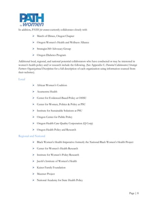  National Women’s Health Network

             National Women’s Health Resource Center or HealthyWomen (HW)

             National Women’s Law Center

             Society for Women’s Health Research

             Women’s Healthcare Associates

             Women’s Health Research Coalition

             Women’s Policy Inc.

Internal Analysis
People

Jamie Ross, PhD, Assistant Professor, Women, Gender and Sexuality Studies (WGSS), Portland State
University and Co-Director of PATH for women’s outreach division has a long-time commitment to addressing
social determinants of health through community education and outreach. She has worked with the Sabin
Community Development Corp., Planned Parenthood, O.G.A.L.L.A. (Basic Rights of Oregon), Portland
State University’s Task Force on Adolescent Sexual Minority Issues and the Safe Space Alliance for Sexual
Minorities.

Michelle Berlin, MD, MPH, OHSU Department of Obstetrics and Gynecology Vice Chair for Public Health,
Policy and Community Service, Associate Director of the OHSU Center for Women’s Health and Director of
PATH for women’s research division is co-author of Making the Grade on Women’s Health: A National and State-by-
State Report Card

Torrie Fields, MPH, Co-Director of Outreach, has a background in health management and policy, and
service in local community organizations. Ms. Fields has received numerous community service awards in
public health with her voluntary direct service and evaluation of quality improvement projects with
organizations such as the Oregon Food Bank, Oregon Health Care Quality Corporation, Multnomah County
Health Department, Planned Parenthood, and the National Cervical Cancer Coalition.

Financial Outlook

PATH for women relies on a combination of in-kind donations and grant funding. Through consistent efforts
to increase the organization’s financial stability PATH for women recently received an Equity Foundation grant.
As shown in Appendix C, PATH for women’s anticipated operating budget for its coalition support activities is
$33,000. This budget does not include the cost of implementing its 2012-2015 strategic plan. Therefore,
PATH for women must continue to pursue funding opportunities aggressively in order to achieve its goals.




                                                                                                      Page | 9
 
