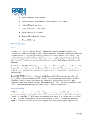 Competencies

PATH for women applies a multidisciplinary approach to women’s health issues that is based on research. This
involves gathering evidence, analyzing data, and creating pathways, and at times solutions that lead to better
health outcomes. PATH for women draws on a wide range of community connections to help develop
workable solutions by:

             Tracking local, regional, and national performance on women’s health

             Performing data analysis

             Highlighting women’s health issues with policy implications

             Helping community organizations develop their qualitative data and case study development
              capabilities

             Translating research findings for policy, media, and the public

             Bridging the research-to-action gap by presenting complicated, technical information in clear
              language and user-friendly formats

PATH for women’s staff have complementary skill sets. According to the staff (PATH for women, n.d.), their
combined areas of expertise include

             Performing clinical research that provides the foundation for policy development

             Analyzing data for use in public health planning and clinical care

             Researching health inequalities among differing groups of women

             Looking at ethical aspects of providing care to women

             Developing and testing different approaches to providing care

             Integrating key aspects of women’s health in medical training

             Translating research results for involved parties ranging from community members to
              providers and legislators




                                                                                                     Page | 10
 
