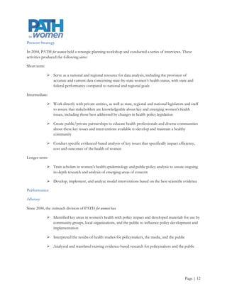 Some key past activities and contributions to improving women’s health include:

             2006 Health Policy Summit

             2009 webinar on strategies to prevent and detect cervical cancer

             Provision of policy testimony for the 2009, 2010, 2011, and 2012 legislative sessions through
              the Oregon Women’s Health and Wellness Alliance

            o    Provided research to support the passage of HB 2666, which formed the Maternal Mental
                 Health Workgroup, during the 2009 legislative session

                        Provided representation on this workgroup to develop recommendations on
                         advocacy and education around maternal mental health disorders

            o    Provided research to support SB 460 (2009) and HB 2236 (2011), which addressed the
                 development of a birth anomalies registry, during the legislative sessions

            o    Provided research to support HB 2726, which is the Oregon Indoor Clean Air Act
                 Expansion, during the 2010-2011 legislative session

            o    Provided research to support HB 2726, which addressed hookah smoking and its
                 disproportionate effect on teenaged girls during the 2010-2011legislative session

Scorecard, Indicators, and Results

PATH for women must improve its ability to track and evaluate its past programs and initiatives. As part of its
2012-2015 strategic planning process, PATH for women intends to identify and incorporate best practices into
its processes and procedures, and to develop and utilize tools to measure its performance.

                                             Intentionally Blank




                                                                                                      Page | 13
 