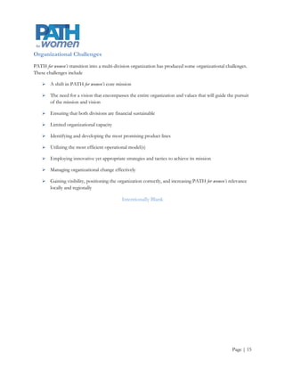 Solutions/Alternative Strategies
PATH for women has several alternative strategies that it can employ to ensure that the organization addresses
both the weaknesses and threats outlined in the SWOT analysis, as well as the emerging opportunities.

       Develop measurement and evaluation tools and processes. Measuring success will help PATH for
        women balance long-term and short-term actions, and demonstrate efficiency and effectiveness

       Optimize the use of available tools provided by PSU and OHSU e.g., a dedicated website , e-mail
        address and other Google products

       Create an organizational strategic communications plan and tools to implement the plan

       Leverage current partnerships and create new relationships

       Increase community capacity to meet women’s needs

       Increase staff capacity

            o    Greater utilization of PSU’s students and service learning programs

       Aggressively pursue funding opportunities and the staff capacity to pursue them

                                               Intentionally Blank




                                                                                                     Page | 16
 