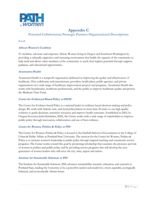 Oregon Center for Public Policy

The Oregon Center for Public Policy (OCPP) does in-depth research and analysis on budget, tax, and
economic issues. Our goal is to improve decision-making and generate more opportunities for all Oregonians.

Oregon Health Care Quality Corporation (Q Corp)

Q Corp is a non-profit organization that brings measurable improvement to the quality of health care in
Oregon through better information and increased community-wide collaboration. Q Corp helps doctors,
hospitals, insurers, providers, purchasers, government agencies and consumers work together to improve
patient safety and the quality of care.

Oregon Health Policy and Research

The Office for Oregon Health Policy and Research (OHPR) conducts impartial, non-partisan policy analysis,
research, and evaluation, and provides technical assistance to support health reform planning and
implementation in Oregon. The office serves in an advisory capacity to Oregon Health Policy Board, the
Oregon Health Authority, the Governor, and the Legislature.

Regional and National

Black Women's Health Imperative formerly the National Black Women’s Health Project

The Black Women's Health Imperative (Imperative) is the only organization devoted solely to advancing the
health and wellness of America's 19.5 million Black women and girls through advocacy, community health
and wellness education and leadership development. Founded as the National Black Women's Health Project
in 1983 by health activist and McArthur genius Byllye Y. Avery, the Imperative promotes optimal health for
African American women across their lifespan - physically, mentally, and spiritually.

Center for Women’s Health Research

The Center for Women’s Health Research at the University of Colorado’s School of Medicine is located on
the Anschutz Medical Campus. We're funding and training the next generation of scientists in the field of
women's health. And we're providing critical information to women, their families, their practitioners, and
their communities through seminars, luncheons, and special events.

Institute for Women’s Policy Research

The Institute for Women’s Policy Research conducts rigorous research and disseminates its findings to
address the needs of women, promote public dialog, and strengthen families, communities, and societies. It is
the leading think tank in the U.S. focusing primarily on domestic women’s issues. Founded in 1987, IWPR’s
reports and other informational resources have informed policies and programs across the U.S., in each of its
key program areas:



                                                                                                    Page | 26
 