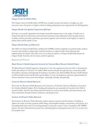 Jacob’s Institute of Women’s Health

The Jacobs Institute of Women's Health (JIWH) is a nonprofit organization working to improve health care
for women through research, dialogue, and information dissemination. The Jacobs Institute works to
continuously improve the health care of women across their lifespan and in all populations. The Jacobs
Institute promotes environments where an interdisciplinary audience, including health care professionals,
researchers, policymakers, consumers, and advocates come together to discuss ways to advance women's
health.

Kaiser Family Foundation

Kaiser Family Foundation is a non-profit, private operating foundation focusing on the major health care
issues facing the U.S., as well as the U.S. role in global health policy. Unlike grant-making foundations, Kaiser
develops and runs its own research and communications programs, sometimes-in partnership with other non-
profit research organizations or major media companies. The Foundation aims to provide policymakers,
journalists, advocates, and public health practitioners with current analysis on the policies in health financing
and delivery that affect women. The particular challenges faced by women at risk for experiencing access
barriers, such as those on Medicaid, those who are uninsured, and racial and ethnic minorities, are a special
focus.

Mautner Project

Mautner Project is committed to improving the health of women who partner with women including lesbian,
bisexual and transgender individuals, through direct and support service, education and advocacy.

National Academy for State Health Policy

The National Academy for State Health Policy (NASHP) is an independent academy of state health
policymakers. We are dedicated to helping states achieve excellence in health policy and practice. A non-profit
and non-partisan organization, NASHP provides a forum for constructive work across branches and agencies
of state government on critical health issues. Our funders include both public and private organizations that
contract for our services.

National Women’s Health Network

The National Women's Health Network was founded in 1975 to give women a greater voice within the
healthcare system. NWHN is a membership-based organization supported by 8,000 individuals and
organizations nationwide. We do not accept financial support from pharmaceutical companies, tobacco
companies, or medical device manufacturers.




                                                                                                       Page | 27
 