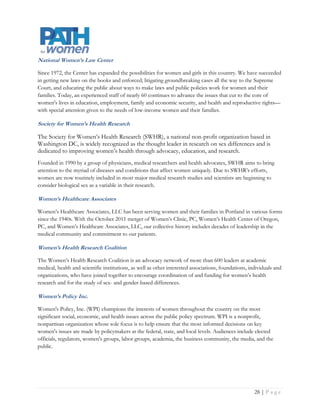 National Women’s Law Center

Since 1972, the Center has expanded the possibilities for women and girls in this country. We have succeeded
in getting new laws on the books and enforced; litigating groundbreaking cases all the way to the Supreme
Court, and educating the public about ways to make laws and public policies work for women and their
families. Today, an experienced staff of nearly 60 continues to advance the issues that cut to the core of
women's lives in education, employment, family and economic security, and health and reproductive rights—
with special attention given to the needs of low-income women and their families.

Society for Women’s Health Research

The Society for Women’s Health Research (SWHR), a national non-profit organization based in
Washington DC, is widely recognized as the thought leader in research on sex differences and is
dedicated to improving women’s health through advocacy, education, and research.
Founded in 1990 by a group of physicians, medical researchers and health advocates, SWHR aims to bring
attention to the myriad of diseases and conditions that affect women uniquely. Due to SWHR’s efforts,
women are now routinely included in most major medical research studies and scientists are beginning to
consider biological sex as a variable in their research.

Women’s Healthcare Associates

Women’s Healthcare Associates, LLC has been serving women and their families in Portland in various forms
since the 1940s. With the October 2011 merger of Women’s Clinic, PC, Women’s Health Center of Oregon,
PC, and Women’s Healthcare Associates, LLC, our collective history includes decades of leadership in the
medical community and commitment to our patients.

Women’s Health Research Coalition

The Women’s Health Research Coalition is an advocacy network of more than 600 leaders at academic
medical, health and scientific institutions, as well as other interested associations, foundations, individuals and
organizations, who have joined together to encourage coordination of and funding for women’s health
research and for the study of sex- and gender-based differences.

Women’s Policy Inc.

Women's Policy, Inc. (WPI) champions the interests of women throughout the country on the most
significant social, economic, and health issues across the public policy spectrum. WPI is a nonprofit,
nonpartisan organization whose sole focus is to help ensure that the most informed decisions on key
women's issues are made by policymakers at the federal, state, and local levels. Audiences include elected
officials, regulators, women's groups, labor groups, academia, the business community, the media, and the
public.




                                                                                                         Page | 29
 