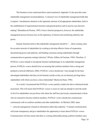 The literature review mentioned above (and contained in Appendix C) also provides some

stakeholder management recommendations. A classical view of stakeholder management holds that

it requires “simultaneous attention to the legitimate interests of all appropriate stakeholders, both in

the establishment of organizational structures and general policies and in case-by-case decision

making” (Donaldson & Preston, 1995). From a feminist perspective, however, the stakeholder

management process focusses less on the legitimacy of interest and centralizing authority and

power.

         Instead, feminists believe that stakeholder management should be “… about creating value

for an entire network of stakeholders by working to develop effective forms of cooperation,

decentralizing power and authority, and building consensus among stakeholders through

communication to generate strategic direction” (Wicks, Gilbert, & Freeman, 1994). Therefore, if

PATH for women intends to incorporate feminist methodologies in its stakeholder management

process, PATH for women should focus on ensuring that coalition members form a strong and

productive network (McGuire, 2002). PATH for women should also “care enough for the least

advantaged stakeholders that they not be harmed; insofar as they are not harmed, privilege those

stakeholders with whom you have a close relationship” (Burton & Dunn, 1996).

         As a result, I recommend that PATH for women quickly conduct the above referenced needs

assessment. This will ensure that PATH for women is aware of, and can attempt to meet the needs

of all of its stakeholders not just those with whom the staff have previously communicated or those

who are selected to become coalition members. PATH for women should also communicate

continuously with its coalition members and other stakeholders. As McGuire 2002, states

“…network management is based on information rather than authority.” Constant communication

will create transparency and give stakeholders the opportunity to learn about PATH for women.

Communication will also ensure that there is a strong relationship among coalition members since
                                                                                               Page | 15
 