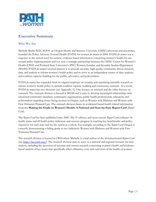 Executive Summary
Who We Are

Michelle Berlin M.D., M.P.H. an Oregon Health and Sciences University (OHSU) physician and researcher,
founded the Policy Advisory Toward Health (PATH) for women for women in 2004. PATH for women was a
response to the critical need for current, evidence-based information concerning women’s health for use
toward policy implementation and it is now a strategic partnership between the OHSU Center for Women’s
Health (CWH) and Portland State University’s (PSU) Women, Gender, and Sexuality Studies Department
(WGSS). PATH for women’s revised mission is to provide accurate, high-quality community driven research,
data, and analysis to inform women’s health policy and to serve as an independent source of data, analysis,
and coalition capacity-building for the public, advocates, and policymakers.

PATH for women has expanded from its original emphasis on creating and translating scientific research to
inform women’s health policy to include coalition capacity building and community outreach. As a result,
PATH for women has two divisions (see Appendix A). One focuses on research and the other focuses on
outreach. The outreach division is housed at WGSS and it aims to develop meaningful relationships with
interested community members, community organizations, public health professionals, educators, and
policymakers regarding issues facing women in Oregon, such as Women with Diabetes and Women with
First Trimester Prenatal Care. The outreach division draws its evidenced-based health related information
from the Making the Grade on Women’s Health: A National and State-by-State Report Card (Report
Card).

The Report Card has been published since 2000. The 5th edition, and most current Report Card evaluates 34
health status and 68 health policy indicators and assesses progress in reaching key benchmarks and policy
objectives for each state and for the nation as a whole. For example, according to the Report Card Oregon is
currently demonstrating a failing grade in two indicators: Women with Diabetes and Women with First
Trimester Prenatal Care.

The research division is housed in CWH where Michelle is a lead author of the aforementioned Report Card
(see http://hrc.nwlc.org/). The research division aims to serve as a national and regional resource for data
analysis, including the provision of accurate and current research concerning women’s health and evidence-
based analysis of key issues that specifically affect efficiency, cost, and outcomes of the health of women.




                                                                                                      Page | 1
 