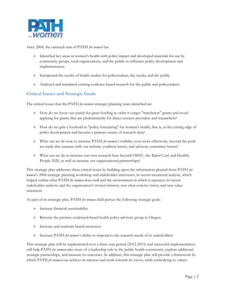 Since 2004, the outreach arm of PATH for women has

       Identified key areas in women's health with policy impact and developed materials for use by
        community groups, local organizations, and the public to influence policy development and
        implementation

       Interpreted the results of health studies for policymakers, the media, and the public

       Analyzed and translated existing evidence-based research for the public and policymakers

Critical Issues and Strategic Goals

The critical issues that the PATH for women strategic planning team identified are

       How do we focus our search for grant funding in order to target "translation" grants and avoid
        applying for grants that are predominantly for direct services providers and researchers?

       How do we gain a foothold in "policy forecasting" for women's health, that is, at the cutting edge of
        policy development and become a primary source of research data?

       What can we do now to increase PATH for women’s visibility even more effectively, beyond the push
        we made this summer with our website, coalition letters, and advisory committee letters?

       What can we do to increase our own research base beyond OSHU, the Report Card, and Healthy
        People 2020, as well as increase our organizational partnerships?

This strategic plan addresses these critical issues by building upon the information gleaned from PATH for
women’s 2004 strategic planning workshop and stakeholder interviews; its recent situational analysis, which
helped outline what PATH for women does well and the environment in which it operates; its recent
stakeholder analysis; and the organization’s revised mission, new clear concise vision, and new value
statement.

As part of its strategic plan, PATH for women shall pursue the following strategic goals:

       Increase financial sustainability

       Become the premier evidenced-based health policy advisory group in Oregon

       Increase and maintain brand awareness

       Increase PATH for women’s ability to respond to the research needs of its stakeholders

This strategic plan will be implemented over a three-year period (2012-2015) and successful implementation
will help PATH for women take more of a leadership role in the public health community, explore additional
strategic partnerships, and measure its outcomes. In addition, this strategic plan will provide a framework by
which PATH for women can achieve its mission and work towards its vision, while embodying its values.



                                                                                                       Page | 2
 