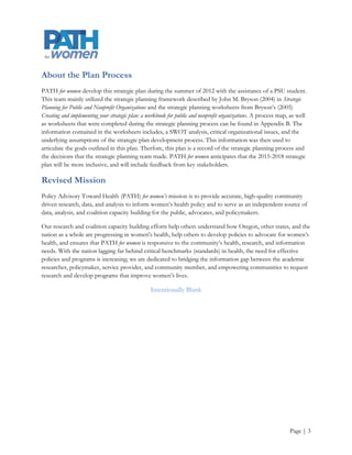 About the Plan Process
PATH for women develop this strategic plan during the summer of 2012 with the assistance of a PSU student.
This team mainly utilized the strategic planning framework described by John M. Bryson (2004) in Strategic
Planning for Public and Nonprofit Organizations and the strategic planning worksheets from Bryson’s (2005)
Creating and implementing your strategic plan: a workbook for public and nonprofit organizations. A process map, as well
as worksheets that were completed during the strategic planning process can be found in Appendix B. The
information contained in the worksheets includes, a SWOT analysis, critical organizational issues, and the
underlying assumptions of the strategic plan development process. This information was then used to
articulate the goals outlined in this plan. Therfore, this plan is a record of the strategic planning process and
the decisions that the strategic planning team made. PATH for women anticipates that the 2015-2018 strategic
plan will be more inclusive, and will include feedback from key stakeholders.

Mission
Policy Advisory Toward Health (PATH) for women’s mission is to provide accurate, high-quality community
driven research, data, and analysis to inform women’s health policy and to serve as an independent source of
data, analysis, and coalition capacity building for the public, advocates, and policymakers.

Our research and coalition capacity building efforts help others understand how Oregon, other states, and the
nation as a whole are progressing in women's health, help others to develop policies to advocate for women’s
health, and ensures that PATH for women is responsive to the community’s health, research, and information
needs. With the nation lagging far behind critical benchmarks (standards) in health, the need for effective
policies and programs is increasing; we are dedicated to bridging the information gap between the academic
researcher, policymaker, service provider, and community member, and empowering communities to request
research and develop programs that improve women’s lives.

                                                   Intentionally Blank




                                                                                                                Page | 3
 