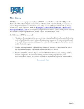 Vision
PATH for women is a strategic partnership OHSU’s Center for Women’s Health (CWH) and the Women,
Gender, and Sexuality Studies Department at Portland State University. PATH for women seeks to become the
premier evidence-based women's health policy resource in Oregon and nationally by drawing from the most
recent publication of CWH’s Making the Grade on Women’s Health: A National and State-by-State
Report Card and enabling the development of national and regional health policies, especially those targeted
to improve performance in meeting national goals for women's health.

To fulfill its vision PATH for women will:

     Fully address the ongoing need for current, relevant, evidence-based health information by fostering
      problem-based scientific research at the undergraduate and graduate levels that is directly informed
      by the needs of the community, and is guided by an interdisciplinary approach that includes feminist
      models of scientific inquiry.

     Translate and disseminate this evidenced-based research to direct service organizations, as well as
      state and national legislators, contributing to their policy advocacy efforts.

     Become a critical link between Oregon’s coordinated health coalitions, as well as among coalition
      members comprised of the community at large; students; health policy advocates; health
      professionals; local, regional, and national direct service organizations; legislators; and researchers.

                                                Intentionally Blank




                                                                                                        Page | 4
 
