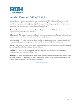 Core Values and Guiding Principles
Communication – We recognize the importance of an informed public and the need for accurate, high
quality, community-driven research and data for policy advocacy. We are open, truthful, and timely with our
dissemination of information and by listening and responding to the needs of our coalition members and
policymakers, we ensure that we provide relevant information.

Honesty –We aim to empower communities by providing accurate and truthful information about issues that
disproportionately affect the health of women.

Collaboration – We engage community members by forming meaningful relationships and coalitions to raise
awareness about issues that disproportionately affect the health of women.

Empowerment – We seek to empower coalition members to request research that will improve the lives of
women within their communities, and researchers to embrace new methods of scientific inquiry.

Respect – We respect the dignity of all persons and honor the diverse contributions that stem from differing
perspectives, cultures, backgrounds, and educational levels.

Integrity – We foster, encourage, and expect the highest level of professionalism, ethical standards,
transparency, and accountability in all that we do.

Diversity – We aspire to reduce racial and ethnic health disparities by providing research data that is relevant
to racially, ethnically, socio-economically, and sexually diverse women, and are committed to attracting and
retaining coalition members who reflect these communities.

                                               Intentionally Blank




                                                                                                        Page | 5
 