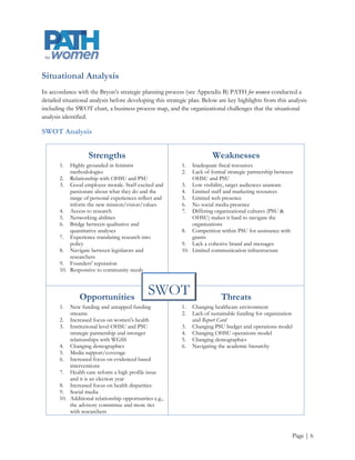 Situational Analysis
In accordance with the Bryon’s strategic planning process (see Appendix B) PATH for women conducted a
detailed situational analysis before developing this strategic plan. Below are key highlights from this analysis
including the SWOT chart, a business process map, and the organizational challenges that the situational
analysis identified.

SWOT Analysis


                    Strengths                                           Weaknesses
       1.  Highly grounded in feminist                     1.  Inadequate fiscal resources
           methodologies                                   2.  Lack of formal strategic partnership between
       2. Relationship with OHSU and PSU                       OHSU and PSU
       3. Good employee morale. Staff excited and          3. Low visibility, target audiences unaware
           passionate about what they do and the           4. Limited staff and marketing resources
           range of personal experiences reflect and       5. Limited web presence
           inform the new mission/vision/values            6. No social media presence
       4. Access to research                               7. Differing organizational cultures (PSU &
       5. Networking abilities                                 OHSU) makes it hard to navigate the
       6. Bridge between qualitative and                       organizations
           quantitative analyses                           8. Competition within PSU for assistance with
       7. Experience translating research into                 grants
           policy                                          9. Lack a cohesive brand and messages
       8. Navigate between legislators and                 10. Limited communication infrastructure
           researchers
       9. Founders' reputation
       10. Responsive to community needs



                Opportunities
                                               SWOT                         Threats
       1.  New funding and untapped funding                1.   Changing healthcare environment
           streams                                         2.   Lack of sustainable funding for organization
       2. Increased focus on women's health                     and Report Card
       3. Institutional level OHSU and PSU                 3.   Changing PSU budget and operations model
           strategic partnership and stronger              4.   Changing OHSU operations model
           relationships with WGSS                         5.   Changing demographics
       4. Changing demographics                            6.   Navigating the academic hierarchy
       5. Media support/coverage
       6. Increased focus on evidenced based
           interventions
       7. Health care reform a high profile issue
           and it is an election year
       8. Increased focus on health disparities
       9. Social media
       10. Additional relationship opportunities e.g.,
           the advisory committee and more ties
           with researchers



                                                                                                           Page | 6
 