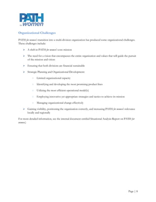 Organizational Challenges

PATH for women’s transition into a multi-division organization has produced some organizational challenges.
These challenges include:

       A shift in PATH for women’s core mission

       The need for a vision that encompasses the entire organization and values that will guide the pursuit
        of the mission and vision

       Ensuring that both divisions are financial sustainable

       Strategic Planning and Organizational Development:

            ○   Limited organizational capacity

            ○   Identifying and developing the most promising product lines

            ○   Utilizing the most efficient operational model(s)

            ○   Employing innovative yet appropriate strategies and tactics to achieve its mission

            ○   Managing organizational change effectively

       Gaining visibility, positioning the organization correctly, and increasing PATH for women’s relevance
        locally and regionally

For more detailed information, see the internal document entitled Situational Analysis Report on PATH for
women.)




                                                                                                      Page | 8
 