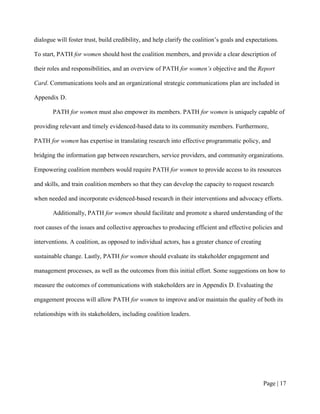 dialogue will foster trust, build credibility, and help clarify the coalition’s goals and expectations.

To start, PATH for women should host the coalition members, and provide a clear description of

their roles and responsibilities, and an overview of PATH for women’s objective and the Report

Card. Communications tools and an organizational strategic communications plan are included in

Appendix D.

       PATH for women must also empower its members. PATH for women is uniquely capable of

providing relevant and timely evidenced-based data to its community members. Furthermore,

PATH for women has expertise in translating research into effective programmatic policy, and

bridging the information gap between researchers, service providers, and community organizations.

Empowering coalition members would require PATH for women to provide access to its resources

and skills, and train coalition members so that they can develop the capacity to request research

when needed and incorporate evidenced-based research in their interventions and advocacy efforts.

       Additionally, PATH for women should facilitate and promote a shared understanding of the

root causes of the issues and collective approaches to producing efficient and effective policies and

interventions. A coalition, as opposed to individual actors, has a greater chance of creating

sustainable change. Lastly, PATH for women should evaluate its stakeholder engagement and

management processes, as well as the outcomes from this initial effort. Some suggestions on how to

measure the outcomes of communications with stakeholders are in Appendix D. Evaluating the

engagement process will allow PATH for women to improve and/or maintain the quality of both its

relationships with its stakeholders, including coalition leaders.




                                                                                                Page | 16
 