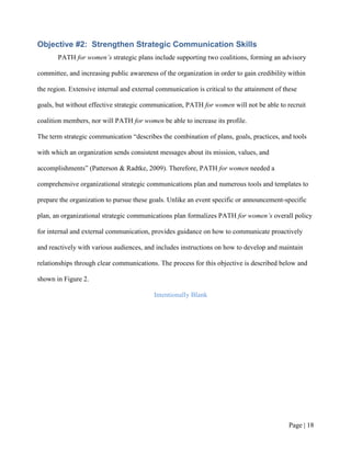 Objective #2: Strengthen Strategic Communication Skills
       PATH for women’s strategic plans include supporting two coalitions, forming an advisory

committee, and increasing public awareness of the organization in order to gain credibility within

the region. Extensive internal and external communication is critical to the attainment of these

goals, but without effective strategic communication, PATH for women will not be able to recruit

coalition members, nor will PATH for women be able to increase its profile.

The term strategic communication “describes the combination of plans, goals, practices, and tools

with which an organization sends consistent messages about its mission, values, and

accomplishments” (Patterson & Radtke, 2009). Therefore, PATH for women needed a

comprehensive organizational strategic communications plan and numerous tools and templates to

prepare the organization to pursue these goals. Unlike an event specific or announcement-specific

plan, an organizational strategic communications plan formalizes PATH for women’s overall policy

for internal and external communication, provides guidance on how to communicate proactively

and reactively with various audiences, and includes instructions on how to develop and maintain

relationships through clear communications. The process for this objective is described below and

shown in Figure 2.

                                           Intentionally Blank




                                                                                            Page | 17
 
