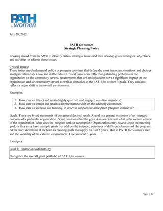 July 28, 2012


                                              PATH for women
                                          Strategic Planning Basics

Looking ahead from the SWOT: identify critical strategic issues and then develop goals, strategies, objectives,
and activities to address those issues.

Critical Issues:
These issues are fundamental policy or program concerns that define the most important situations and choices
an organization faces now and in the future. Critical issues can reflect long-standing problems in the
organization or the community served, recent events that are anticipated to have a significant impact on the
organization and/or community served as well as obstacles to the PATH for women’s goals. They can also
reflect a major shift in the overall environment.

Examples:

   1. How can we attract and retain highly qualified and engaged coalition members?
   2. How can we attract and retain a diverse membership on the advisory committee?
   3. How can we increase our funding, in order to support our anticipated program initiatives?

Goals: These are broad statements of the general desired result. A goal is a general statement of an intended
outcome of a particular organization. Some questions that the goal(s) answer include what is the overall context
of the organization. What does the program seek to accomplish? Organizations may have a single overarching
goal, or they may have multiple goals that address the intended outcomes of different elements of the program.
At the start, determine if the team is creating goals that apply for 3 or 5 years. Due to PATH for women’s size
and the volatility of the external environment, I recommend 3-years.

Examples:

Goal 1: Financial Sustainability

Strengthen the overall grant portfolio of PATH for women




                                                                                                        Page | 22
 