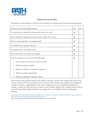 Program Strategy Checklist

The purpose of this checklist is to help you assess whether the strategies previously selected are appropriate.


Criteria to assess each program strategy                                                               Yes       No

Is it expressed in a declarative statement that starts with a verb?

Does it describe a single program action and the object of the action?

Does it connect logically to the program goal?

Is it broader than a program objective

Is it broader than a work plan activity?

Does data indicate the need for the strategy?

Does the strategy do one or more of the following?

    Stay consistent with mission, vision, and values

    Build on program strengths

    Reduce the influence of program weaknesses

    Build on program opportunities

    Reduce the influence of program threats

After assessing each program strategy for the criteria in the table, examine those strategies that received one
or more answers of ''No;' and consider how to revise them. Some strategies may simply need re-writing. For
example, to describe a single program action. Other strategies may need to be deleted and replaced. For
example, a strategy for which data do not indicate a need should be replaced with a strategy that does address
a need. Having useful strategies will make your strategic plan a more helpful tool for annual program
planning.

Adapted from Centers for Disease Control and Prevention, Division of Adolescent and School Health. Using evaluation to
improve programs: Strategic planning kit. 2008. Retrieved at
http://www.cdc.gov/HealthyYouth/evaluation/pdf/sp_kit/sp_toolkit.pdf




                                                                                                             Page | 26
 