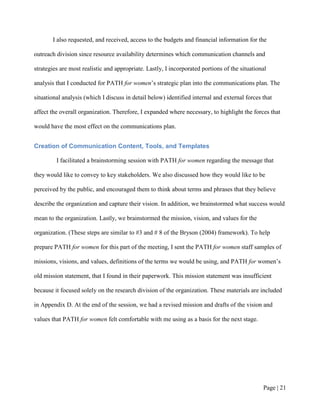 I also requested, and received, access to the budgets and financial information for the

outreach division since resource availability determines which communication channels and

strategies are most realistic and appropriate. Lastly, I incorporated portions of the situational

analysis that I conducted for PATH for women’s strategic plan into the communications plan. The

situational analysis (which I discuss in detail below) identified internal and external forces that

affect the overall organization. Therefore, I expanded where necessary, to highlight the forces that

would have the most effect on the communications plan.


Creation of Communication Content, Tools, and Templates

         I facilitated a brainstorming session with PATH for women regarding the message that

they would like to convey to key stakeholders. We also discussed how they would like to be

perceived by the public, and encouraged them to think about terms and phrases that they believe

describe the organization and capture their vision. In addition, we brainstormed what success would

mean to the organization. Lastly, we brainstormed the mission, vision, and values for the

organization. (These steps are similar to #3 and # 8 of the Bryson (2004) framework). To help

prepare PATH for women for this part of the meeting, I sent the PATH for women staff samples of

missions, visions, and values, definitions of the terms we would be using, and PATH for women’s

old mission statement, that I found in their paperwork. This mission statement was insufficient

because it focused solely on the research division of the organization. These materials are included

in Appendix D. At the end of the session, we had a revised mission and drafts of the vision and

values that PATH for women felt comfortable with me using as a basis for the next stage.




                                                                                               Page | 20
 