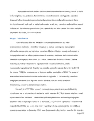 I then used these drafts and the other information from the brainstorming session to create

tools, templates, and guidelines. I created brand editorial standards (see Appendix D) and as

discussed below the marketing consultant and graphic artist created graphic standards. I also

developed outreach tools such as invitation letters for an advisory committee and coalitions around

diabetes and first trimester prenatal care (see Appendix D) and other content that could easily be

adapted for the PATH for women website.


Project Coordination

         Once it became clear that PATH for women needed templates and other

communication materials, I altered my objectives to include sourcing and managing the

efforts of a graphic artist and marketing consultant. I believed that we needed professionals to

design products such as a logo, graphic standards, stationary templates, and communication

templates such as project worksheets. As a result, I approached a contact of mine, a former

marketing executive with extensive experience with academic institutions, and he

recommended a graphic artist. Together we created a scope of work and shared it with PATH

for women. PATH for women agreed to the scope and the nominal fee of $200. The scope of

work and the associated deliverables are included in Appendix E. The marketing consultant

and graphic artist then used my notes and the materials from the above referenced

brainstorming session to create their deliverables.

       My analysis of PATH for women’s communications capacity also revealed that the

organization had to increase its web and social media presence. PATH for women only had a small

byline on the CWH’s website. I contacted the person responsible for maintaining this page to

determine what if anything we could do to increase PATH for women’s presence. This individual

responded that OHSU has a very strict policy regarding website content and that it would be an

extensive undertaking to change the CWH page. Consequently, I revised my tasks for this objective
                                                                                              Page | 21
 