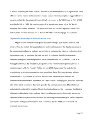 to include facilitating PATH for women’s transition to a website dedicated to its organization. Since

OHSU’s website creation and maintenance process seemed extremely complex, I suggested that we

move the website for the outreach division of PATH for women to the WGSS page at PSU. WGSS

agreed and a link to PATH for women’s page will be housed under a new tab on the WGSS

homepage dedicated to “Activism.” The research division will still have a presence on the CWH

website, but it will now include a link to the new PATH for women webpage, and vice versa.


Organizational Strategic Communications Plan

       Organizational communications plans include the strategic goals that the plan will help

achieve. They also include the target audience(s) and specific outcomes that the plan can achieve;

the communication channels, methods, and activities to implement the plans; an exploration of the

resources necessary to implement the plan; and tools to evaluation the effectiveness of the

communications plan (Positioning Public Child Welfare Initiative, 2012; Schwartz, 2010; W.K.

Kellogg Foundation, n.d.). (In addition, this portion of the communications planning process is

similar to steps #4, #5, #6, #7, and # 9 of the Bryson (2004) framework). The goals for the

organizational strategic communications plan are outlined above. They were apparent when we

realized that PATH for women lacked even the most basic communication materials and

communications infrastructure. In addition, PATH for women’s strategic goals, which are discussed

later in this report, also shaped the overall goals for the communications plan. The stakeholder

analysis that I conducted for objective #1 and the situational analysis that I conducted for objective

#3 helped me identify the target audience. Lastly, the aforementioned brainstorming session and

communications audit provided the details for the remaining elements of the plan. Once I completed

a draft of the strategic communications plan, I submitted it to the PATH for women staff for

comments and approval.



                                                                                              Page | 22
 