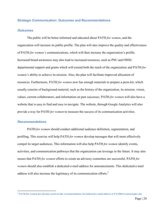 Strategic Communication: Outcomes and Recommendations


Outcomes

           The public will be better informed and educated about PATH for women, and the

organization will increase its public profile. The plan will also improve the quality and effectiveness

of PATH for women’s communications, which will then increase the organization’s profile.

Increased brand awareness may also lead to increased resources, such as PSU and OHSU

departmental support and grants which will extend both the reach of the organization and PATH for

women’s ability to achieve its mission. Also, the plan will facilitate improved allocation of

resources. Furthermore, PATH for women now has enough materials to prepare a press kit, which

usually consists of background material, such as the history of the organization, its mission, vision,

values, current collaborators, and information on past successes. PATH for women will also have a

website that is easy to find and easy to navigate. The website, through Google Analytics will also

provide a way for PATH for women to measure the success of its communication activities.


Recommendations

           PATH for women should conduct additional audience definition, segmentation, and

profiling. This exercise will help PATH for women develop messages that will more effectively

compel its target audiences. This information will also help PATH for women identify events,

activities, and communication pathways that the organization can leverage in the future. It may also

ensure that PATH for women efforts to create an advisory committee are successful. PATH for

women should also establish a dedicated e-mail address for announcements. This dedicated e-mail

address will also increase the legitimacy of its communication efforts.2




2
    PATH for women has already acted on this recommendation. Its dedicated e-mail address is PATHforwomen@pdx.edu.

                                                                                                           Page | 23
 