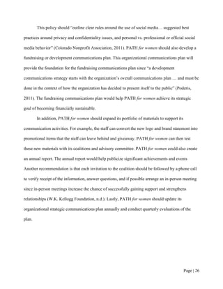 This policy should “outline clear rules around the use of social media… suggested best

practices around privacy and confidentiality issues, and personal vs. professional or official social

media behavior” (Colorado Nonprofit Association, 2011). PATH for women should also develop a

fundraising or development communications plan. This organizational communications plan will

provide the foundation for the fundraising communications plan since “a development

communications strategy starts with the organization’s overall communications plan … and must be

done in the context of how the organization has decided to present itself to the public” (Poderis,

2011). The fundraising communications plan would help PATH for women achieve its strategic

goal of becoming financially sustainable.

        In addition, PATH for women should expand its portfolio of materials to support its

communication activities. For example, the staff can convert the new logo and brand statement into

promotional items that the staff can leave behind and giveaway. PATH for women can then test

these new materials with its coalitions and advisory committee. PATH for women could also create

an annual report. The annual report would help publicize significant achievements and events

Another recommendation is that each invitation to the coalition should be followed by a phone call

to verify receipt of the information, answer questions, and if possible arrange an in-person meeting

since in-person meetings increase the chance of successfully gaining support and strengthens

relationships (W.K. Kellogg Foundation, n.d.). Lastly, PATH for women should update its

organizational strategic communications plan annually and conduct quarterly evaluations of the

plan.




                                                                                              Page | 25
 