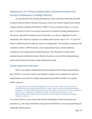 Objectives # 3 & 4: Enhance Applied Skills in Situational Analyses and
Develop Competencies in Strategic Planning
       As mentioned above the strategic planning team mainly utilized the framework described

by John M. Bryson (2004) in Strategic Planning for Public and Nonprofit Organizations and the

strategic planning worksheets from Bryson’s (2005) Creating and implementing your strategic

plan: a workbook for public and nonprofit organizations to guide the strategic planning process.

The process map and the worksheests can be found above, as well as in Appendices F and G.

Specifically, these objectives required us to complete and/or reassess steps #2, #4 – #7, and #9 of

Bryson’s (2004) framework within the context of a strategic plan. The information contained in the

worksheets includes, a SWOT analysis, critical organizational issues, and the underlying

assumptions of the strategic plan development process. This information was then used to

articulate the goals outlined in this plan. Therfore, this plan is a record of the strategic planning

process and the decisions that the strategic planning team made.


Identify Organizational Mandates

       Step #2 was already completed during the development of the strategic communications

plan. PATH for women does not have any legislative mandates, but its operations do reflect its

unique history as the result of a strategic partnership between OHSU and PSU. For example,

WGSS’ mission is

       To support feminist scholarship throughout the university; foster student learning of the rich
       interdisciplinary knowledge within the field of women's studies; develop and implement feminist
       pedagogy; and support feminist inspired activism both within the university and in the community at
       large. We are committed to scholarship, learning, and activism that promote a critical
       understanding of interrelated systems of oppression with the goal of disrupting the resulting
       imbalances of power.

As a result, PATH for women ensures that feminist methodologies inform its processes and

procedures e.g., the unique stakeholder scoring process that PATH for women requested during the

stakeholder analysis process.
                                                                                                Page | 26
 